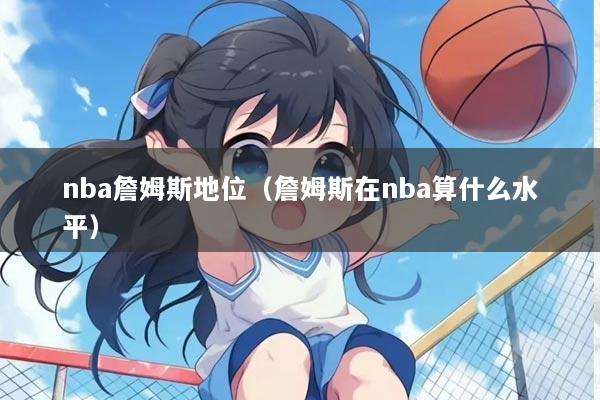 nba詹姆斯地位（詹姆斯在nba算什么水平）