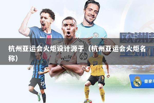 杭州亚运会火炬设计源于(杭州亚运会火炬名称)