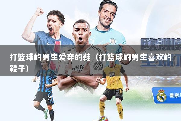 打篮球的男生爱穿的鞋(打篮球的男生喜欢的鞋子)